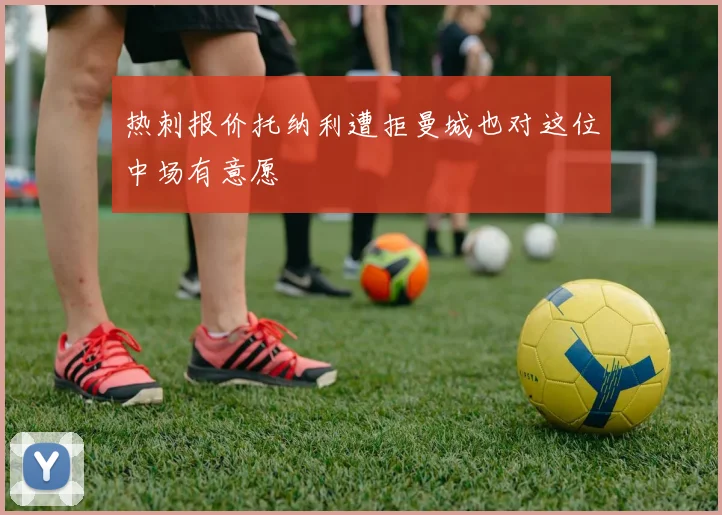 热刺报价托纳利遭拒曼城也对这位中场有意愿