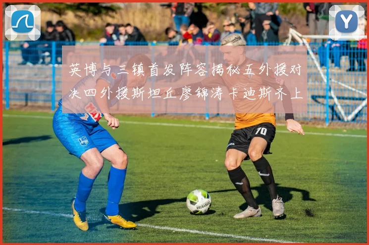 英博与三镇首发阵容揭秘五外援对决四外援斯坦丘廖锦涛卡迪斯齐上阵