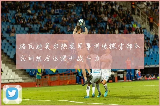 格瓦迪奥尔热衷军事训练探索部队式训练方法提升战斗力