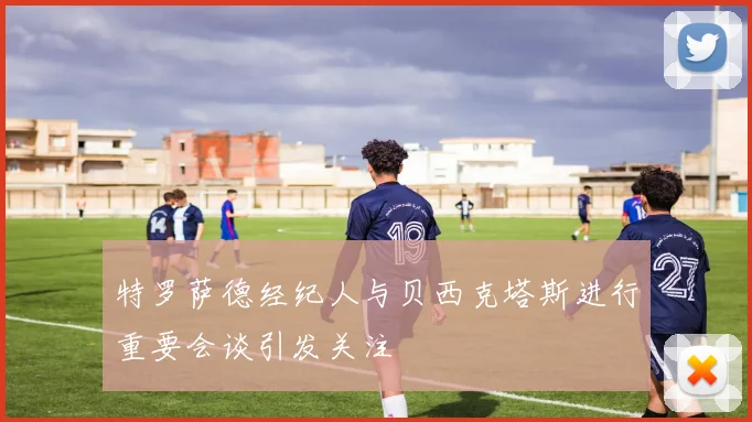 特罗萨德经纪人与贝西克塔斯进行重要会谈引发关注