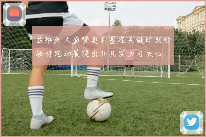 兹维列夫盛赞奥利塞在关键时刻的独特跑动展现出非凡实力与决心