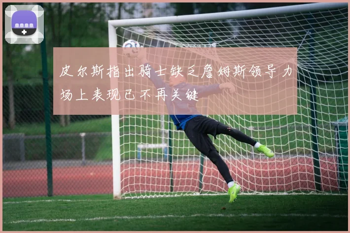 皮尔斯指出骑士缺乏詹姆斯领导力场上表现已不再关键