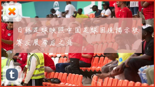 日韩足球映照中国足球困境揭示联赛发展滞后之痛
