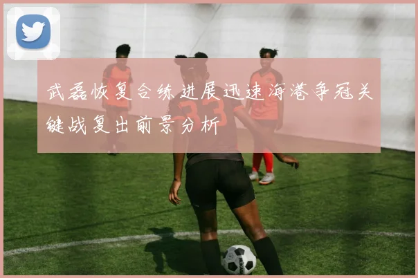 武磊恢复合练进展迅速海港争冠关键战复出前景分析