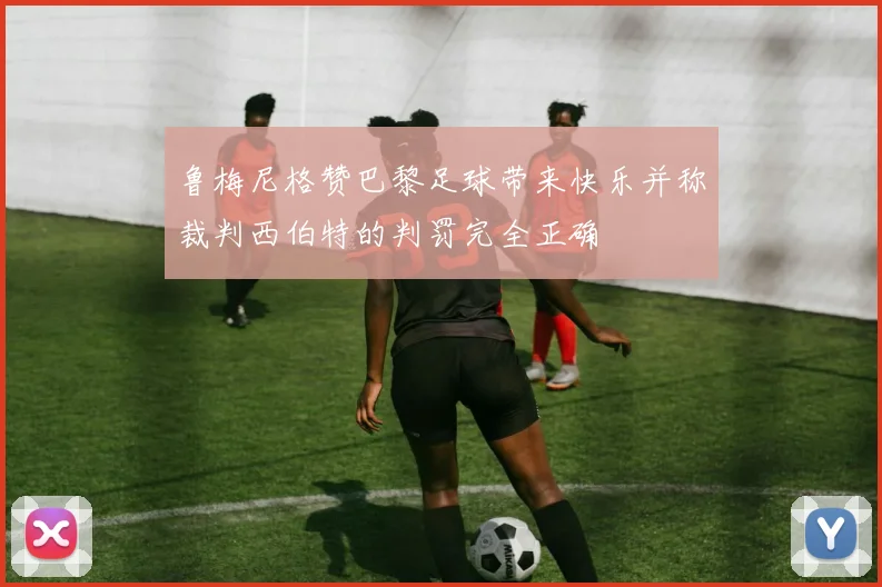 鲁梅尼格赞巴黎足球带来快乐并称裁判西伯特的判罚完全正确