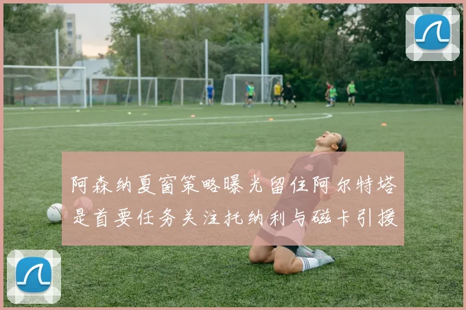 阿森纳夏窗策略曝光留住阿尔特塔是首要任务关注托纳利与磁卡引援动态