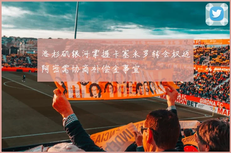 洛杉矶银河掌握卡塞米罗转会权迈阿密需协商补偿金事宜