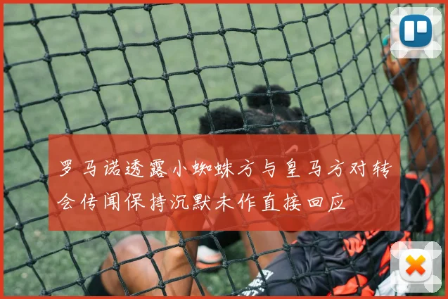 罗马诺透露小蜘蛛方与皇马方对转会传闻保持沉默未作直接回应