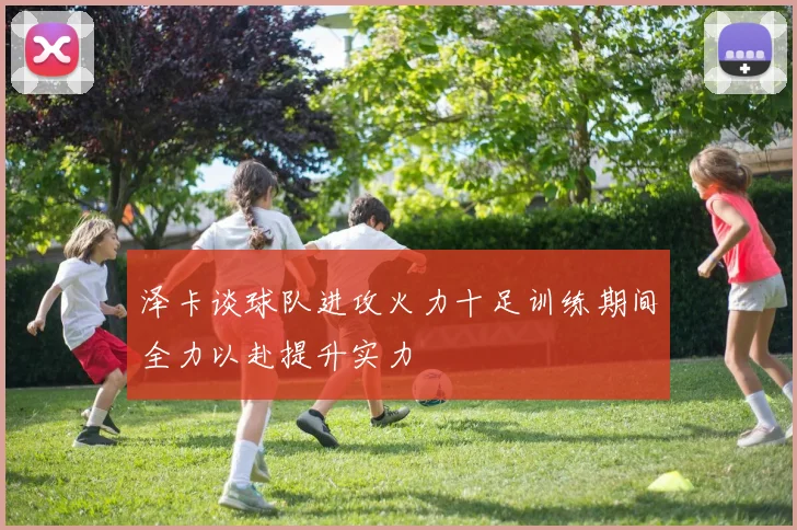 泽卡谈球队进攻火力十足训练期间全力以赴提升实力