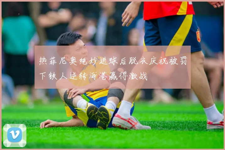 热菲尼奥绝妙进球后脱衣庆祝被罚下铁人逆转海港赢得激战