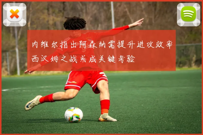 内维尔指出阿森纳需提升进攻效率西汉姆之战或成关键考验