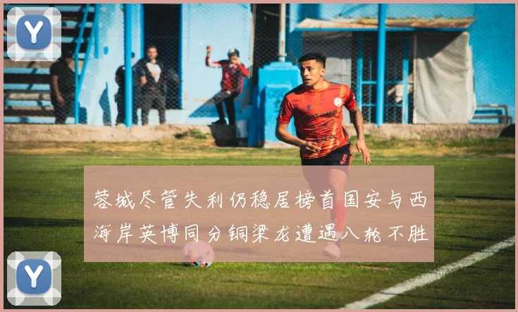 蓉城尽管失利仍稳居榜首国安与西海岸英博同分铜梁龙遭遇八轮不胜排第七