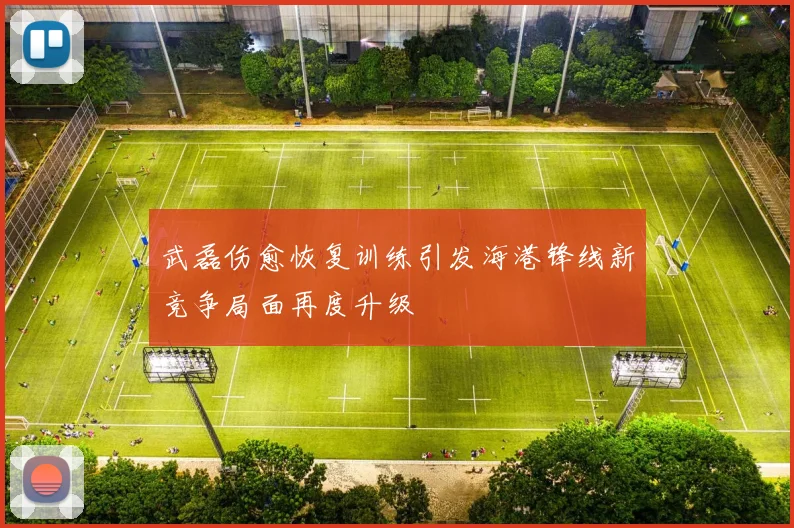 武磊伤愈恢复训练引发海港锋线新竞争局面再度升级