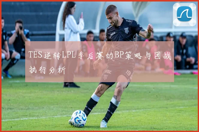 TES逆转LPL季后赛的BP策略与团战执行分析