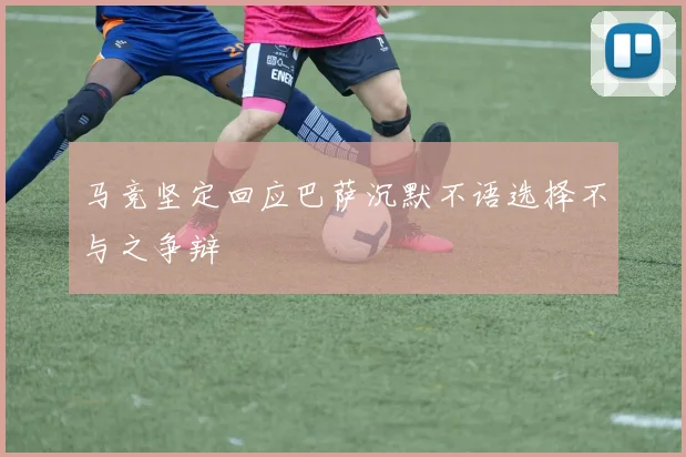 马竞坚定回应巴萨沉默不语选择不与之争辩
