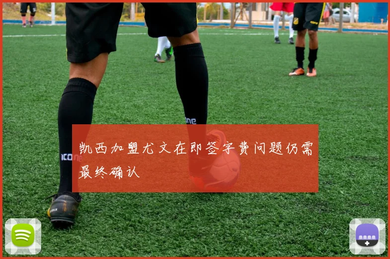 凯西加盟尤文在即签字费问题仍需最终确认