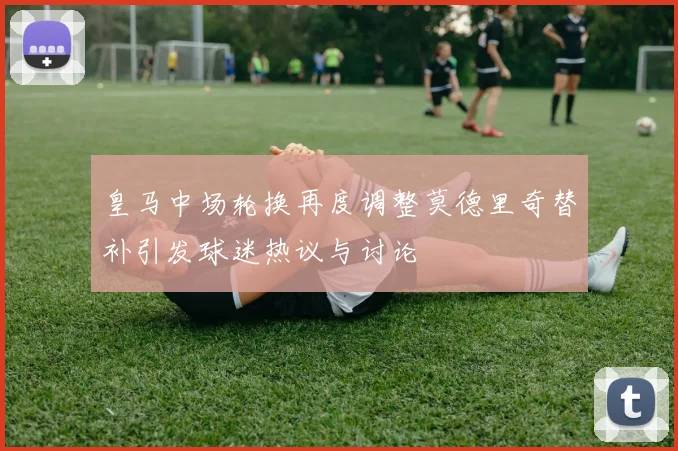 皇马中场轮换再度调整莫德里奇替补引发球迷热议与讨论