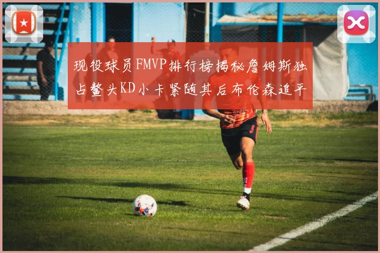现役球员FMVP排行榜揭秘詹姆斯独占鳌头KD小卡紧随其后布伦森追平库里约基奇等