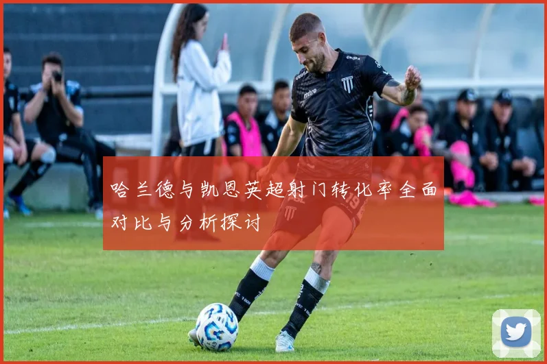 哈兰德与凯恩英超射门转化率全面对比与分析探讨