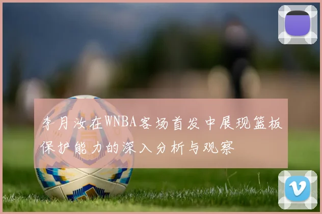 李月汝在WNBA客场首发中展现篮板保护能力的深入分析与观察
