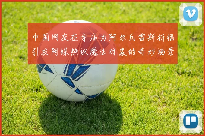 中国网友在寺庙为阿尔瓦雷斯祈福引发阿媒热议魔法对轰的奇妙场景