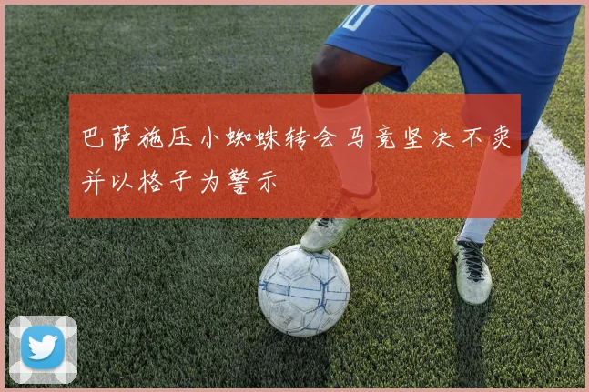 巴萨施压小蜘蛛转会马竞坚决不卖并以格子为警示