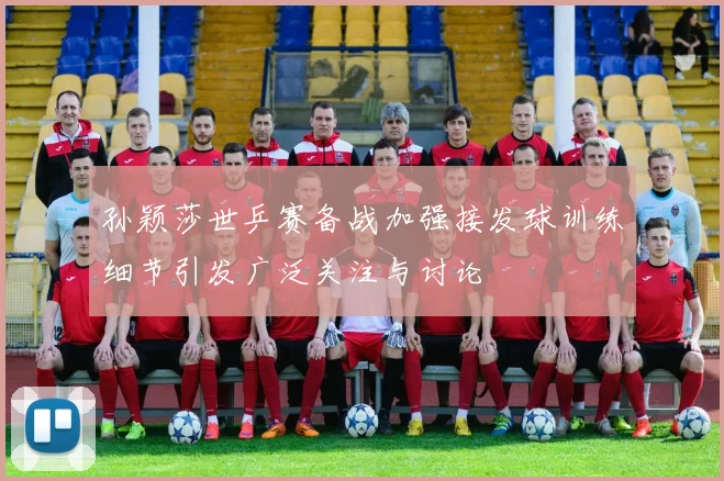 孙颖莎世乒赛备战加强接发球训练细节引发广泛关注与讨论