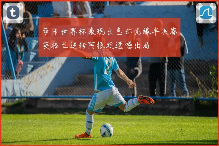 萨卡世界杯表现出色却无缘半决赛英格兰逆转阿根廷遗憾出局