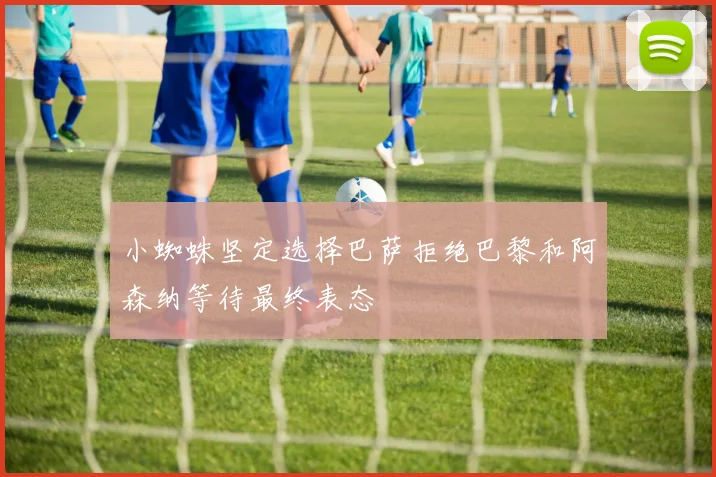 小蜘蛛坚定选择巴萨拒绝巴黎和阿森纳等待最终表态