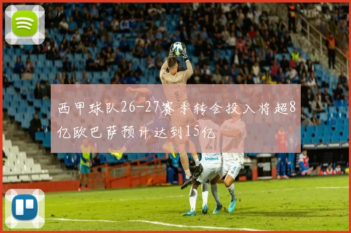 西甲球队26-27赛季转会投入将超8亿欧巴萨预计达到15亿