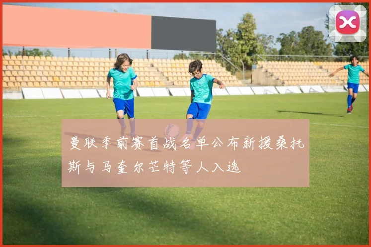 曼联季前赛首战名单公布新援桑托斯与马奎尔芒特等人入选