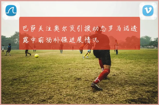 巴萨关注奥尔莫引援动态罗马诺透露中前场补强进展情况
